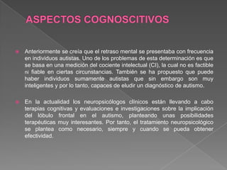  Anteriormente se creía que el retraso mental se presentaba con frecuencia
en individuos autistas. Uno de los problemas de esta determinación es que
se basa en una medición del cociente intelectual (CI), la cual no es factible
ni fiable en ciertas circunstancias. También se ha propuesto que puede
haber individuos sumamente autistas que sin embargo son muy
inteligentes y por lo tanto, capaces de eludir un diagnóstico de autismo.
 En la actualidad los neuropsicólogos clínicos están llevando a cabo
terapias cognitivas y evaluaciones e investigaciones sobre la implicación
del lóbulo frontal en el autismo, planteando unas posibilidades
terapéuticas muy interesantes. Por tanto, el tratamiento neuropsicológico
se plantea como necesario, siempre y cuando se pueda obtener
efectividad.
 