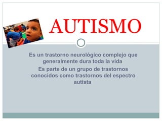 Es un trastorno neurológico complejo que
generalmente dura toda la vida
Es parte de un grupo de trastornos
conocidos como trastornos del espectro
autista
AUTISMO
 