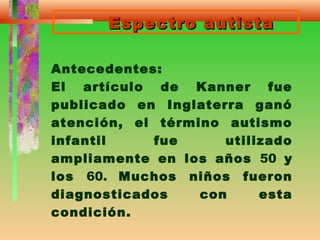 Espectro autistaEspectro autista
Antecedentes:
El artículo de Kanner fue
publicado en Inglaterra ganó
atención, el término autismo
infantil fue utilizado
ampliamente en los años 50 y
los 60. Muchos niños fueron
diagnosticados con esta
condición.
 