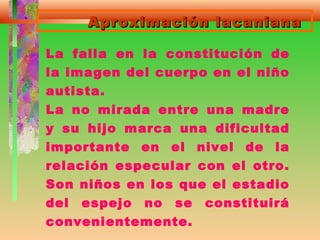 Aproximación lacanianaAproximación lacaniana
La falla en la constitución de
la imagen del cuerpo en el niño
autista.
La no mirada entre una madre
y su hijo marca una dificultad
importante en el nivel de la
relación especular con el otro.
Son niños en los que el estadio
del espejo no se constituirá
convenientemente.
 