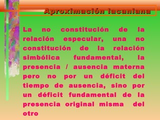 Aproximación lacanianaAproximación lacaniana
La no constitución de la
relación especular, una no
constitución de la relación
simbólica fundamental, la
presencia / ausencia materna
pero no por un déficit del
tiempo de ausencia, sino por
un déficit fundamental de la
presencia original misma del
otro
 