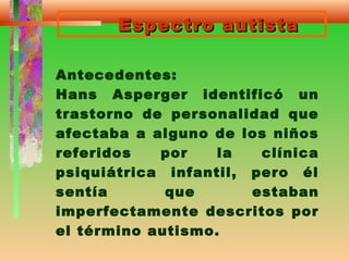 Espectro autistaEspectro autista
Antecedentes:
Hans Asperger identificó un
trastorno de personalidad que
afectaba a alguno de los niños
referidos por la clínica
psiquiátrica infantil, pero él
sentía que estaban
imperfectamente descritos por
el término autismo.
 