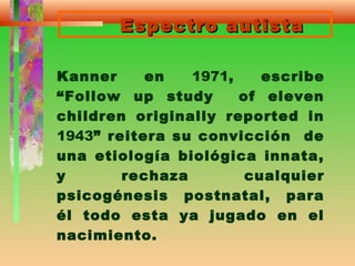 Espectro autistaEspectro autista
Kanner en 1971, escribe
“Follow up study of eleven
children originally reported in
1943” reitera su convicción de
una etiología biológica innata,
y rechaza cualquier
psicogénesis postnatal, para
él todo esta ya jugado en el
nacimiento.
 