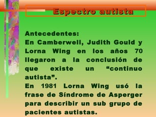 Espectro autistaEspectro autista
Antecedentes:
En Camberwell, Judith Gould y
Lorna Wing en los años 70
llegaron a la conclusión de
que existe un “continuo
autista”.
En 1981 Lorna Wing usó la
frase de Síndrome de Asperger
para describir un sub grupo de
pacientes autistas.
 