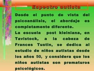 Espectro autistaEspectro autista
Desde el punto de vista del
psicoanálisis, el abordaje es
completamente diferente.
La escuela post kleiniana, en
Tavistock, a la cabeza de
Frances Tustin, se dedica al
estudio de niños autistas desde
los años 50, y considera que los
niños autistas son prematuros
psicológicos.
 