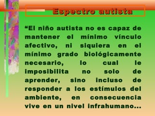 Espectro autistaEspectro autista
“El niño autista no es capaz de
mantener el mínimo vínculo
afectivo, ni siquiera en el
mínimo grado biológicamente
necesario, lo cual le
imposibilita no solo de
aprender, sino incluso de
responder a los estímulos del
ambiente, en consecuencia
vive en un nivel infrahumano...
 