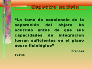 Espectro autistaEspectro autista
“La toma de conciencia de la
separación del objeto ha
ocurrido antes de que sus
capacidades de integración
fueran suficientes en el plano
neuro fisiológico”
Frances
Tustin
 