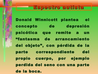 Espectro autistaEspectro autista
Donald Winnicott plantea el
concepto de depresión
psicótica que remite a un
“fantasma de arrancamiento
del objeto”, con pérdida de la
parte correspondiente del
propio cuerpo, por ejemplo
perdida del seno con una parte
de la boca.
 