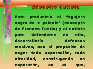 Espectro autistaEspectro autista
Esto produciría el “agujero
negro de la psiquis” (concepto
de Frances Tustin) y el autista
para defenderse de ello,
desarrollaría defensas
masivas, con el propósito de
negar toda separación, toda
alteridad, construyendo un
caparazón, en el que,
 
