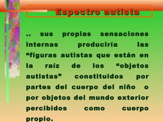 Espectro autistaEspectro autista
.. sus propias sensaciones
internas produciría las
“figuras autistas que están en
la raíz de los “objetos
autistas” constituidos por
partes del cuerpo del niño o
por objetos del mundo exterior
percibidos como cuerpo
propio.
 