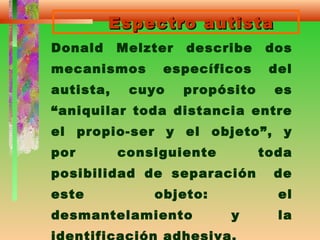 Espectro autistaEspectro autista
Donald Melzter describe dos
mecanismos específicos del
autista, cuyo propósito es
“aniquilar toda distancia entre
el propio-ser y el objeto”, y
por consiguiente toda
posibilidad de separación de
este objeto: el
desmantelamiento y la
 