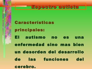Espectro autistaEspectro autista
Características
principales:
El autismo no es una
enfermedad sino mas bien
un desorden del desarrollo
de las funciones del
cerebro.
 