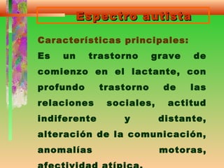 Espectro autistaEspectro autista
Características principales:
Es un trastorno grave de
comienzo en el lactante, con
profundo trastorno de las
relaciones sociales, actitud
indiferente y distante,
alteración de la comunicación,
anomalías motoras,
 