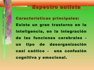 Espectro autistaEspectro autista
Características principales:
Existe un gran trastorno en la
inteligencia, en la integración
de las funciones cerebrales -
un tipo de desorganización
casi caótico - una confusión
cognitiva y emocional.
 