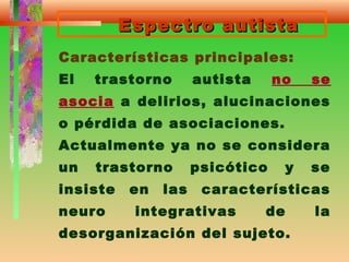 Espectro autistaEspectro autista
Características principales:
El trastorno autista no se
asocia a delirios, alucinaciones
o pérdida de asociaciones.
Actualmente ya no se considera
un trastorno psicótico y se
insiste en las características
neuro integrativas de la
desorganización del sujeto.
 