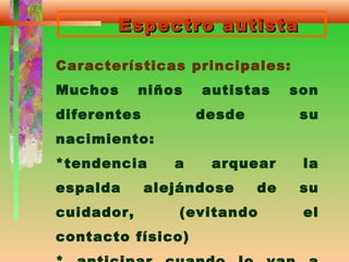 Espectro autistaEspectro autista
Características principales:
Muchos niños autistas son
diferentes desde su
nacimiento:
*tendencia a arquear la
espalda alejándose de su
cuidador, (evitando el
contacto físico)
 