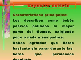 Espectro autistaEspectro autista
Características principales:
Los describen como bebés
pasivos callados la mayor
parte del tiempo, exigiendo
poco o nada a sus padres.
Bebes agitados que lloran
bastante sin parar durante las
horas que permanece
 