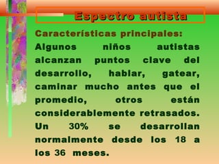 Espectro autistaEspectro autista
Características principales:
Algunos niños autistas
alcanzan puntos clave del
desarrollo, hablar, gatear,
caminar mucho antes que el
promedio, otros están
considerablemente retrasados.
Un 30% se desarrollan
normalmente desde los 18 a
los 36 meses.
 
