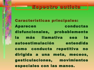 Espectro autistaEspectro autista
Características principales:
Aparecen conductas
disfuncionales, probablemente
la más llamativa sea la
autoestimulación entendida
como conducta repetitiva no
dirigida a una meta, meceos,
gesticulaciones, movimientos
especiales con las manos.
 