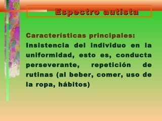 Espectro autistaEspectro autista
Características principales:
Insistencia del individuo en la
uniformidad, esto es, conducta
perseverante, repetición de
rutinas (al beber, comer, uso de
la ropa, hábitos)
 