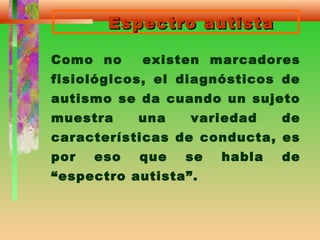 Espectro autistaEspectro autista
Como no existen marcadores
fisiológicos, el diagnósticos de
autismo se da cuando un sujeto
muestra una variedad de
características de conducta, es
por eso que se habla de
“espectro autista”.
 