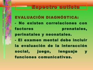 Espectro autistaEspectro autista
EVALUACIÓN DIAGNÓSTICA:
- No existen correlaciones con
factores prenatales,
perinatales y neonatales.
- El examen mental debe incluir
la evaluación de la interacción
social, juego, lenguaje y
funciones comunicativas.
 
