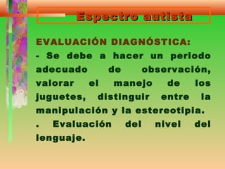 Espectro autistaEspectro autista
EVALUACIÓN DIAGNÓSTICA:
- Se debe a hacer un periodo
adecuado de observación,
valorar el manejo de los
juguetes, distinguir entre la
manipulación y la estereotipia.
. Evaluación del nivel del
lenguaje.
 