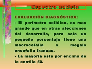 Espectro autistaEspectro autista
EVALUACIÓN DIAGNÓSTICA:
- El perímetro cefálico, es mas
grande que en otras afecciones
del desarrollo, pero solo un
pequeño porcentaje tiene una
macrocefalia o megalo
encefalia francas.
- La mayoría esta por encima de
la centila 50.
 