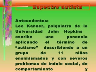 Espectro autistaEspectro autista
Antecedentes:
Leo Kanner, psiquiatra de la
Universidad John Hopkins
escribe una ponencia
aplicando el término de
“autismo” describiendo a un
grupo de 11 niños
ensimismados y con severos
problemas de índole social, de
comportamiento y
 
