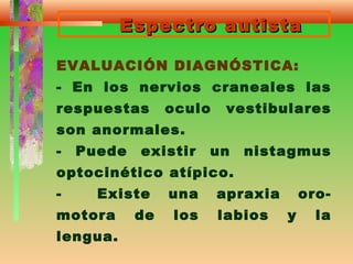 Espectro autistaEspectro autista
EVALUACIÓN DIAGNÓSTICA:
- En los nervios craneales las
respuestas oculo vestibulares
son anormales.
- Puede existir un nistagmus
optocinético atípico.
- Existe una apraxia oro-
motora de los labios y la
lengua.
 