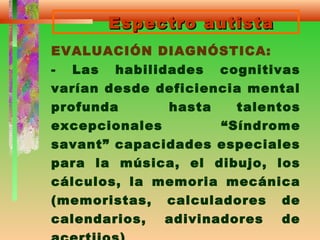 Espectro autistaEspectro autista
EVALUACIÓN DIAGNÓSTICA:
- Las habilidades cognitivas
varían desde deficiencia mental
profunda hasta talentos
excepcionales “Síndrome
savant” capacidades especiales
para la música, el dibujo, los
cálculos, la memoria mecánica
(memoristas, calculadores de
calendarios, adivinadores de
 