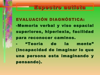 Espectro autistaEspectro autista
EVALUACIÓN DIAGNÓSTICA:
-Memoria verbal y viso espacial
superiores, hiperlexia, facilidad
para reconocer caminos.
- “Teoría de la mente”
(incapacidad de imaginar lo que
una persona esta imaginando y
pensando).
 