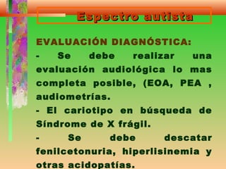 Espectro autistaEspectro autista
EVALUACIÓN DIAGNÓSTICA:
- Se debe realizar una
evaluación audiológica lo mas
completa posible, (EOA, PEA ,
audiometrías.
- El cariotipo en búsqueda de
Síndrome de X frágil.
- Se debe descatar
fenilcetonuria, hiperlisinemia y
otras acidopatías.
 