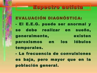 Espectro autistaEspectro autista
EVALUACIÓN DIAGNÓSTICA:
- El E.E.G. puede ser anormal y
se debe realizar en sueño,
generalmente, existen
paroxismos en los lóbulos
temporales.
- La frecuencia de convulsiones
es baja, pero mayor que en la
población general.
 