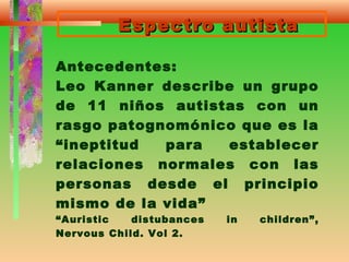 Espectro autistaEspectro autista
Antecedentes:
Leo Kanner describe un grupo
de 11 niños autistas con un
rasgo patognomónico que es la
“ineptitud para establecer
relaciones normales con las
personas desde el principio
mismo de la vida”
“Auristic distubances in children”,
Nervous Child. Vol 2.
 