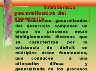 TrastornosTrastornos
generalizados delgeneralizados del
desarrollodesarrolloLos trastornos generalizados
del desarrollo componen un
grupo de procesos neuro
biológicamente diversos que
se caracterizan por la
existencia de déficit en
múltiples áreas funcionales,
que conducen a una
alteración difusa y
generalizada de los procesos
 