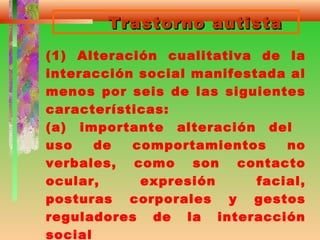 Trastorno autistaTrastorno autista
(1) Alteración cualitativa de la
interacción social manifestada al
menos por seis de las siguientes
características:
(a) importante alteración del
uso de comportamientos no
verbales, como son contacto
ocular, expresión facial,
posturas corporales y gestos
reguladores de la interacción
social
 