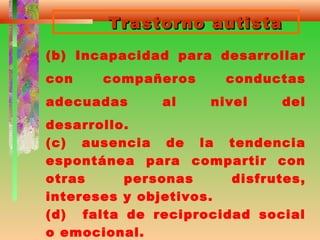 Trastorno autistaTrastorno autista
(b) Incapacidad para desarrollar
con compañeros conductas
adecuadas al nivel del
desarrollo.
(c) ausencia de la tendencia
espontánea para compartir con
otras personas disfrutes,
intereses y objetivos.
(d) falta de reciprocidad social
o emocional.
 