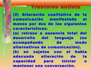 Trastorno autistaTrastorno autista
(2) Alteración cualitativa de la
comunicación manifestada al
menos por dos de las siguientes
características.
(a) retraso a ausencia total del
desarrollo del lenguaje (no
acompañando de modo
alternativos de comunicación).
(b) en sujetos con el habla
adecuada alteración de la
capacidad para iniciar o
mantener una conversación.
 