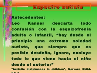 Espectro autistaEspectro autista
Antecedentes:
Leo Kanner descarta todo
confusión con la esquizofrenia
adulta o infantil, “hay desde el
principio una extrema soledad
autista, que siempre que es
posible desdeña, ignora, excluye
todo lo que viene hacia el niño
desde el exterior”
“Auristic distubances in children”, Nervous Child.
 