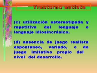 Trastorno autistaTrastorno autista
(c) utilización estereotipada y
repetitiva del lenguaje o
lenguaje idiosincrásico.
(d) ausencia de juego realista
espontaneo, variado, o de
juego imitativo propio del
nivel del desarrollo.
 