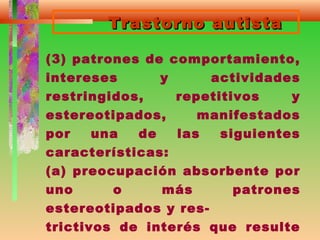 Trastorno autistaTrastorno autista
(3) patrones de comportamiento,
intereses y actividades
restringidos, repetitivos y
estereotipados, manifestados
por una de las siguientes
características:
(a) preocupación absorbente por
uno o más patrones
estereotipados y res-
trictivos de interés que resulte
 