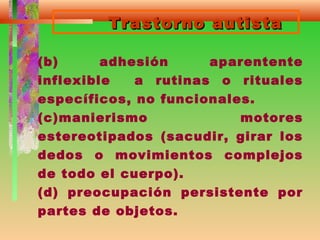 Trastorno autistaTrastorno autista
(b) adhesión aparentente
inflexible a rutinas o rituales
específicos, no funcionales.
(c)manierismo motores
estereotipados (sacudir, girar los
dedos o movimientos complejos
de todo el cuerpo).
(d) preocupación persistente por
partes de objetos.
 