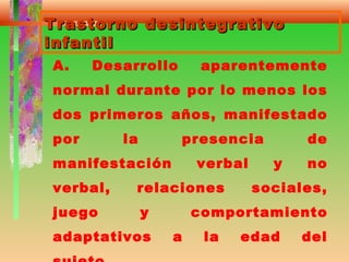 Trastorno desintegrativoTrastorno desintegrativo
infantilinfantil
A. Desarrollo aparentemente
normal durante por lo menos los
dos primeros años, manifestado
por la presencia de
manifestación verbal y no
verbal, relaciones sociales,
juego y comportamiento
adaptativos a la edad del
 
