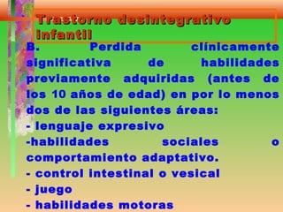Trastorno desintegrativoTrastorno desintegrativo
infantilinfantil
B. Perdida clínicamente
significativa de habilidades
previamente adquiridas (antes de
los 10 años de edad) en por lo menos
dos de las siguientes áreas:
- lenguaje expresivo
-habilidades sociales o
comportamiento adaptativo.
- control intestinal o vesical
- juego
- habilidades motoras
 