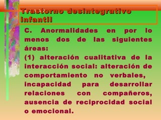 Trastorno desintegrativoTrastorno desintegrativo
infantilinfantil
C. Anormalidades en por lo
menos dos de las siguientes
áreas:
(1) alteración cualitativa de la
interacción social: alteración de
comportamiento no verbales,
incapacidad para desarrollar
relaciones con compañeros,
ausencia de reciprocidad social
o emocional.
 