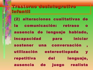 Trastorno desintegrativoTrastorno desintegrativo
infantilinfantil
(2) alteraciones cualitativas de
la comunicación: retraso o
ausencia de lenguaje hablado,
incapacidad para iniciar
sostener una conversación ,
utilización estereotiopada y
repetitiva del lenguaje,
ausencia de juego realista
 