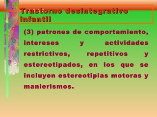 Trastorno desintegrativoTrastorno desintegrativo
infantilinfantil
(3) patrones de comportamiento,
intereses y actividades
restrictivos, repetitivos y
estereotipados, en los que se
incluyen estereotipias motoras y
manierismos.
 