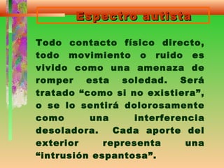Espectro autistaEspectro autista
Todo contacto físico directo,
todo movimiento o ruido es
vivido como una amenaza de
romper esta soledad. Será
tratado “como si no existiera”,
o se lo sentirá dolorosamente
como una interferencia
desoladora. Cada aporte del
exterior representa una
“intrusión espantosa”.
 
