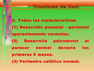 Trastorno de RettTrastorno de Rett
A. Todos las características
(1) Desarrollo prenatal - perinatal
aparentemente normales.
(2) Desarrollo psicomotor al
parecer normal durante los
primeros 5 meses.
(3) Perímetro cefálico normal.
 